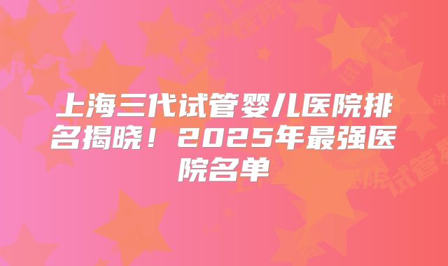 上海三代试管婴儿医院排名揭晓！2025年最强医院名单