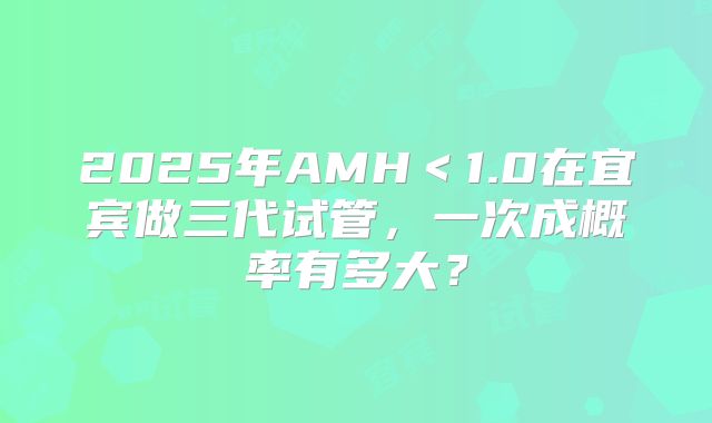 2025年AMH＜1.0在宜宾做三代试管，一次成概率有多大？