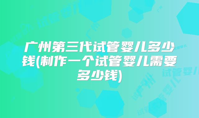 广州第三代试管婴儿多少钱(制作一个试管婴儿需要多少钱)
