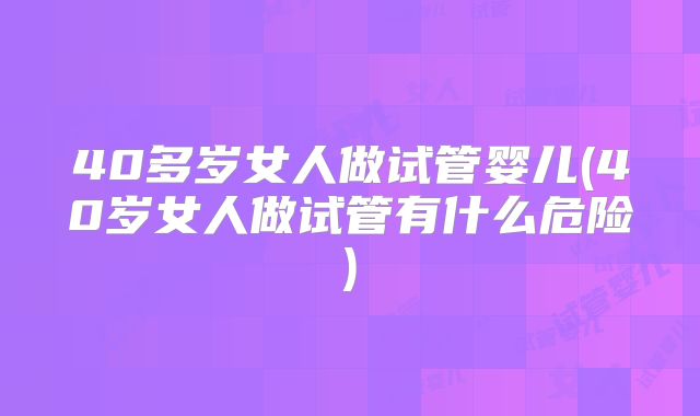 40多岁女人做试管婴儿(40岁女人做试管有什么危险)