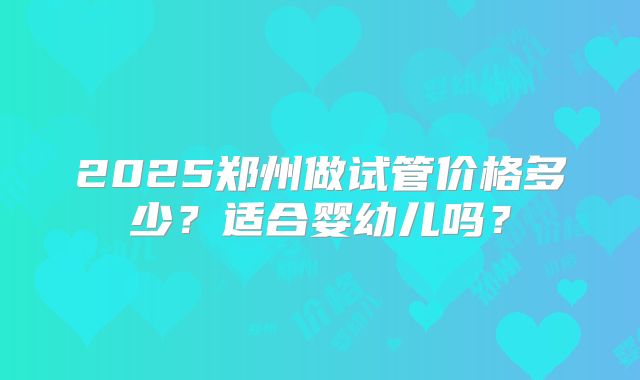 2025郑州做试管价格多少？适合婴幼儿吗？