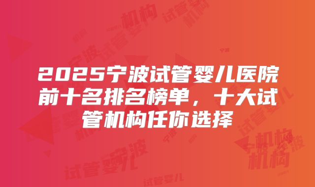 2025宁波试管婴儿医院前十名排名榜单，十大试管机构任你选择