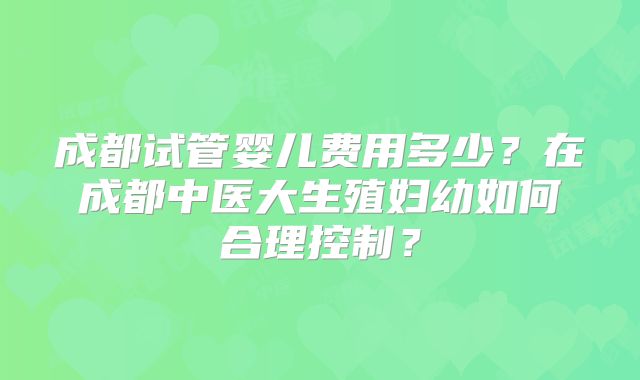 成都试管婴儿费用多少?在成都中医大生殖妇幼如何合理控制?