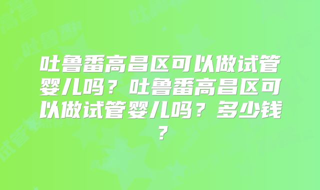吐鲁番高昌区可以做试管婴儿吗？吐鲁番高昌区可以做试管婴儿吗？多少钱？