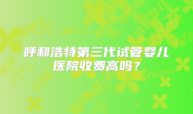 呼和浩特第三代试管婴儿医院收费高吗？
