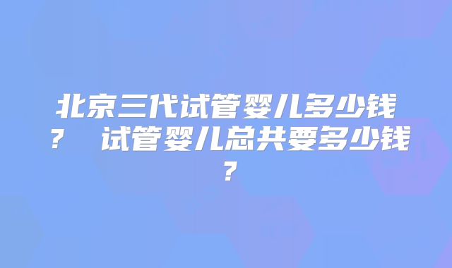 北京三代试管婴儿多少钱？ 试管婴儿总共要多少钱？