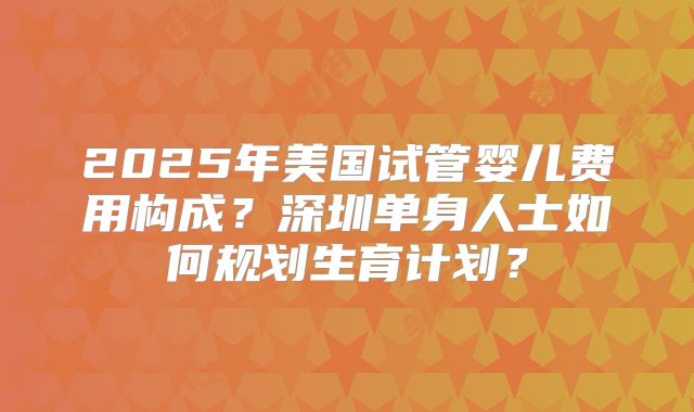 2025年美国试管婴儿费用构成？深圳单身人士如何规划生育计划？