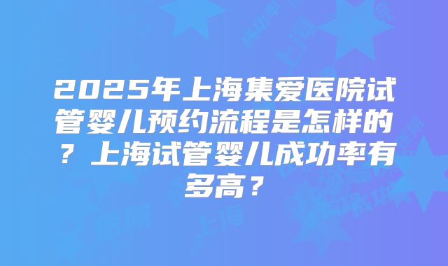 2025年上海集爱医院试管婴儿预约流程是怎样的？上海试管婴儿成功率有多高？