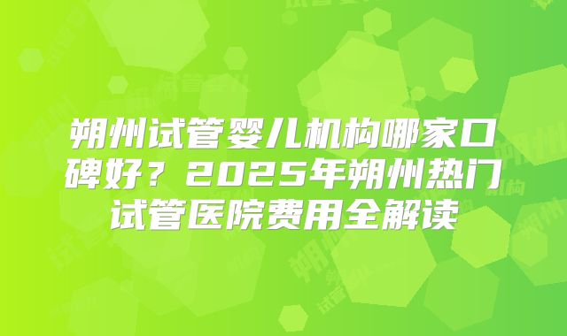 朔州试管婴儿机构哪家口碑好？2025年朔州热门试管医院费用全解读