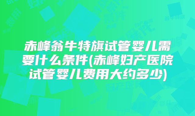 赤峰翁牛特旗试管婴儿需要什么条件(赤峰妇产医院试管婴儿费用大约多少)