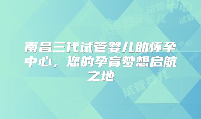 南昌三代试管婴儿助怀孕中心,您的孕育梦想启航之地