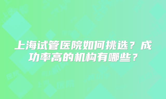 上海试管医院如何挑选？成功率高的机构有哪些？