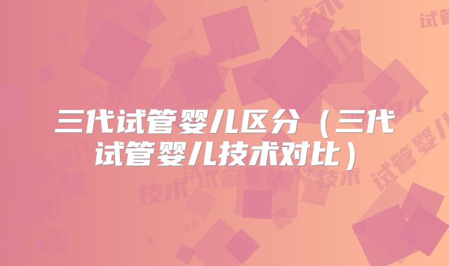 三代试管婴儿区分（三代试管婴儿技术对比）
