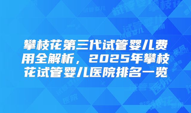 攀枝花第三代试管婴儿费用全解析，2025年攀枝花试管婴儿医院排名一览