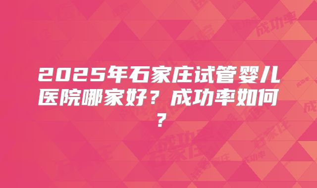 2025年石家庄试管婴儿医院哪家好？成功率如何？