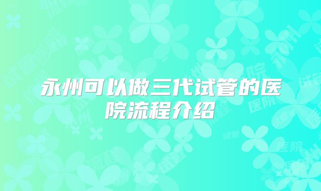 永州可以做三代试管的医院流程介绍