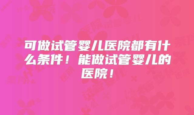 可做试管婴儿医院都有什么条件！能做试管婴儿的医院！