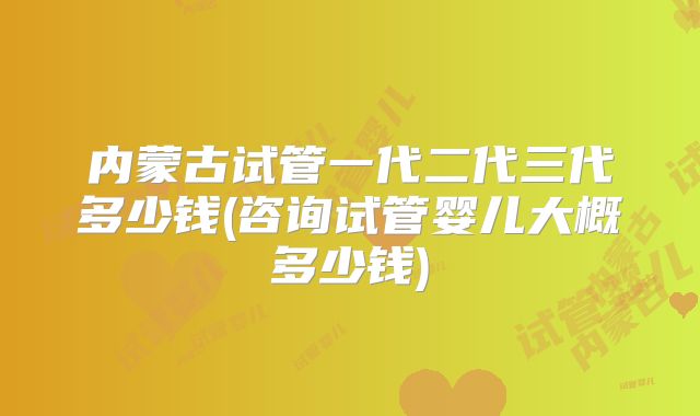 内蒙古试管一代二代三代多少钱(咨询试管婴儿大概多少钱)