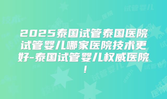 2025泰国试管泰国医院试管婴儿哪家医院技术更好-泰国试管婴儿权威医院！