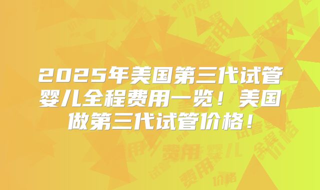 2025年美国第三代试管婴儿全程费用一览！美国做第三代试管价格！