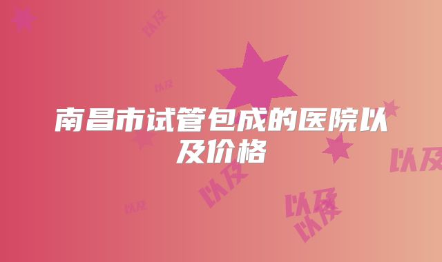 南昌市试管包成的医院以及价格