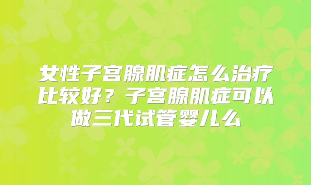女性子宫腺肌症怎么治疗比较好？子宫腺肌症可以做三代试管婴儿么