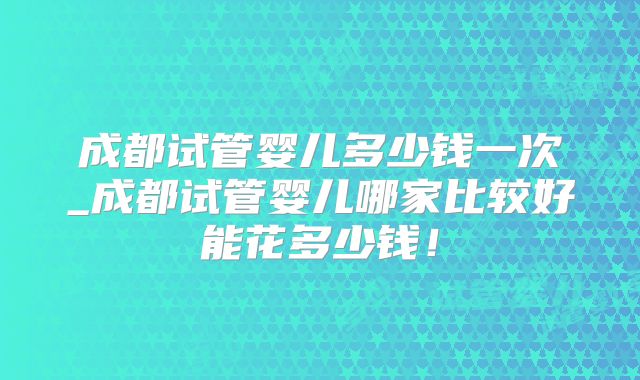 成都试管婴儿多少钱一次_成都试管婴儿哪家比较好能花多少钱！