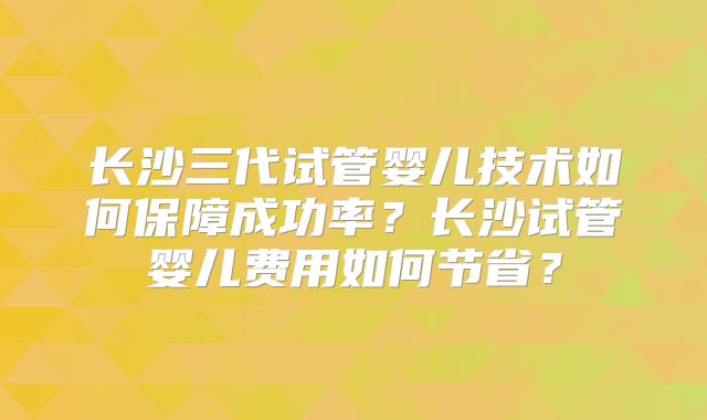 长沙三代试管婴儿技术如何保障成功率？长沙试管婴儿费用如何节省？