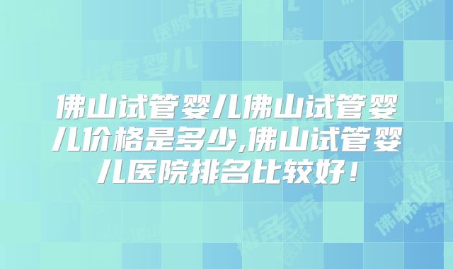 佛山试管婴儿佛山试管婴儿价格是多少,佛山试管婴儿医院排名比较好！