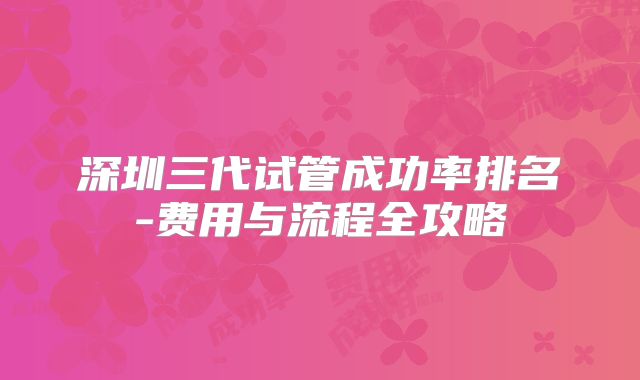 深圳三代试管成功率排名-费用与流程全攻略