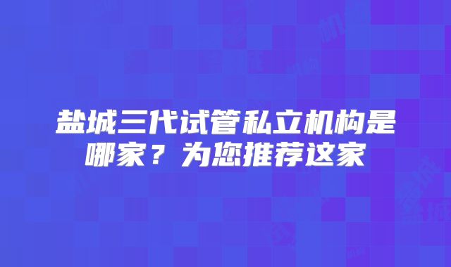 盐城三代试管私立机构是哪家？为您推荐这家