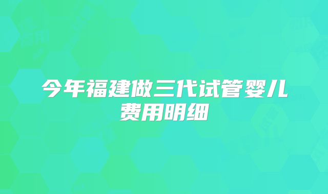 今年福建做三代试管婴儿费用明细