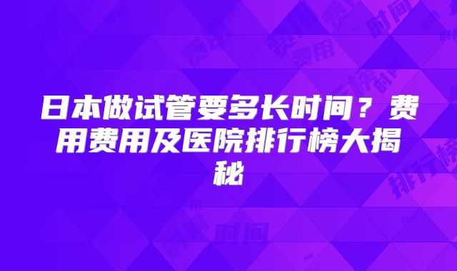 日本做试管要多长时间？费用费用及医院排行榜大揭秘