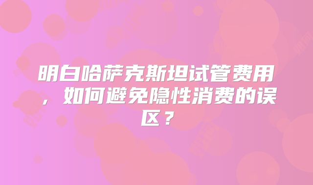 明白哈萨克斯坦试管费用，如何避免隐性消费的误区？
