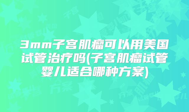 3mm子宫肌瘤可以用美国试管治疗吗(子宫肌瘤试管婴儿适合哪种方案)