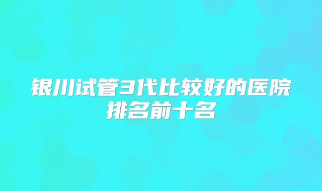 银川试管3代比较好的医院排名前十名