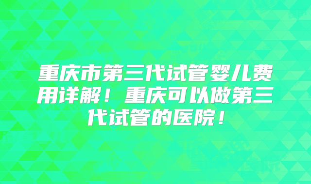 重庆市第三代试管婴儿费用详解！重庆可以做第三代试管的医院！