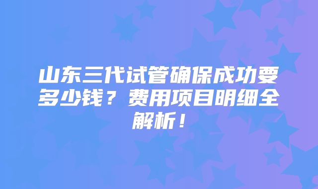 山东三代试管确保成功要多少钱？费用项目明细全解析！