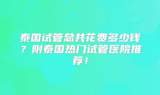泰国试管总共花费多少钱？附泰国热门试管医院推荐！