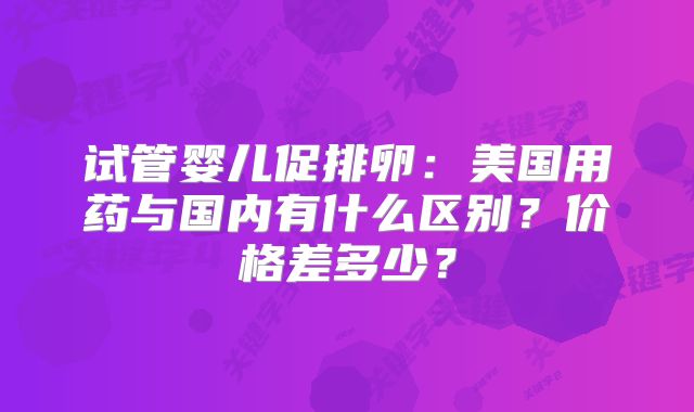 试管婴儿促排卵：美国用药与国内有什么区别？价格差多少？