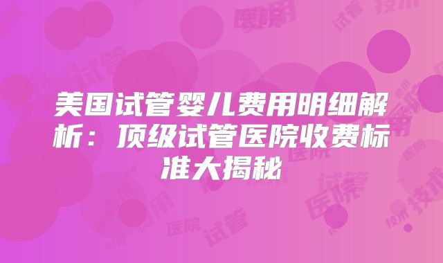 美国试管婴儿费用明细解析：顶级试管医院收费标准大揭秘
