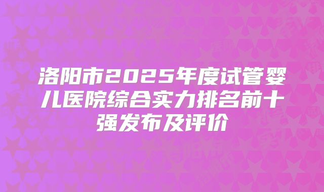 洛阳市2025年度试管婴儿医院综合实力排名前十强发布及评价