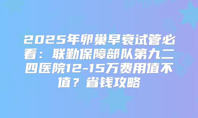 2025年卵巢早衰试管必看：联勤保障部队第九二四医院12-15万费用值不值？省钱攻略