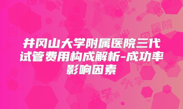 井冈山大学附属医院三代试管费用构成解析-成功率影响因素