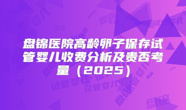 盘锦医院高龄卵子保存试管婴儿收费分析及贵否考量(2025)