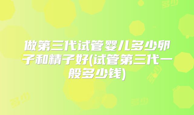 做第三代试管婴儿多少卵子和精子好(试管第三代一般多少钱)