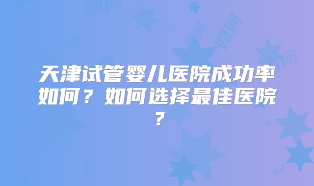 天津试管婴儿医院成功率如何？如何选择最佳医院？