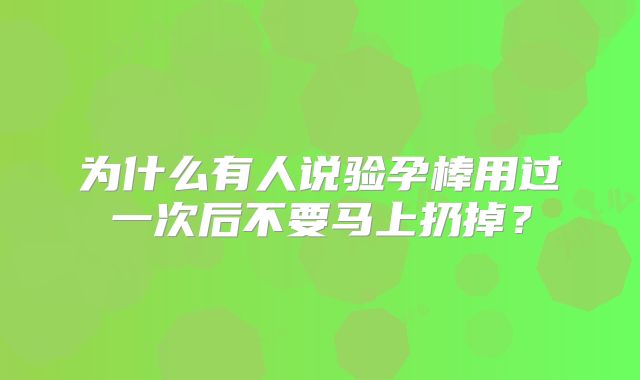 为什么有人说验孕棒用过一次后不要马上扔掉?