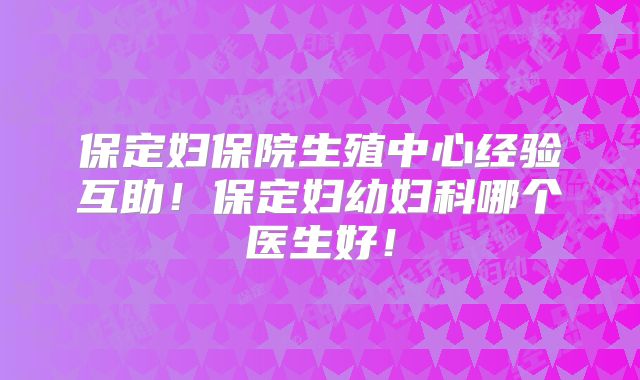保定妇保院生殖中心经验互助！保定妇幼妇科哪个医生好！