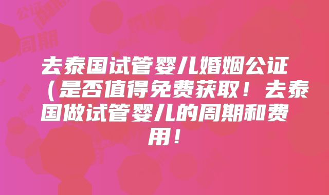 去泰国试管婴儿婚姻公证(是否值得免费获取!去泰国做试管婴儿的周期和费用!
